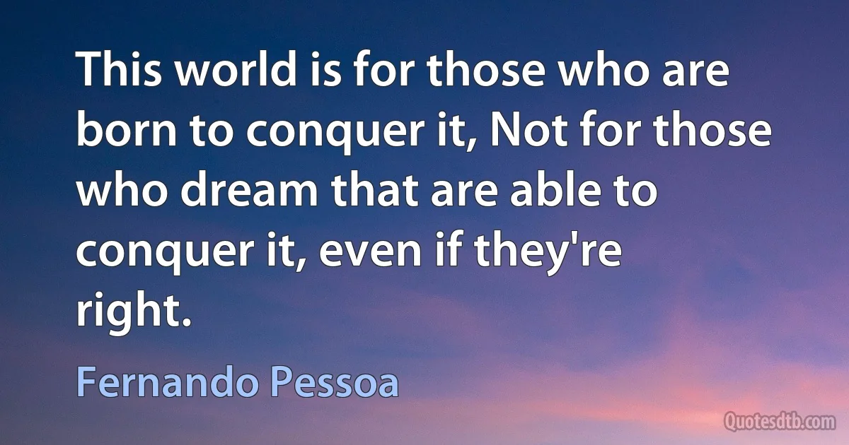 This world is for those who are born to conquer it, Not for those who dream that are able to conquer it, even if they're right. (Fernando Pessoa)