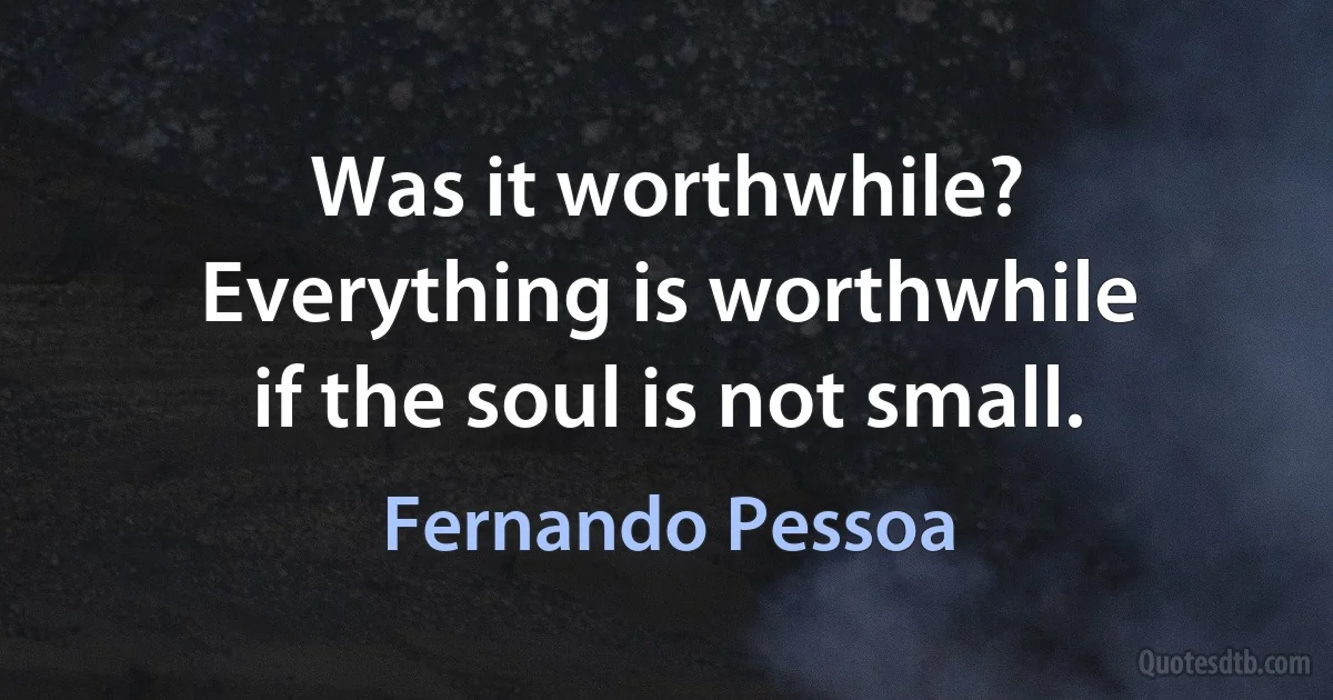 Was it worthwhile?
Everything is worthwhile
if the soul is not small. (Fernando Pessoa)