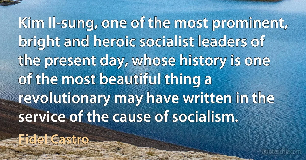 Kim Il-sung, one of the most prominent, bright and heroic socialist leaders of the present day, whose history is one of the most beautiful thing a revolutionary may have written in the service of the cause of socialism. (Fidel Castro)