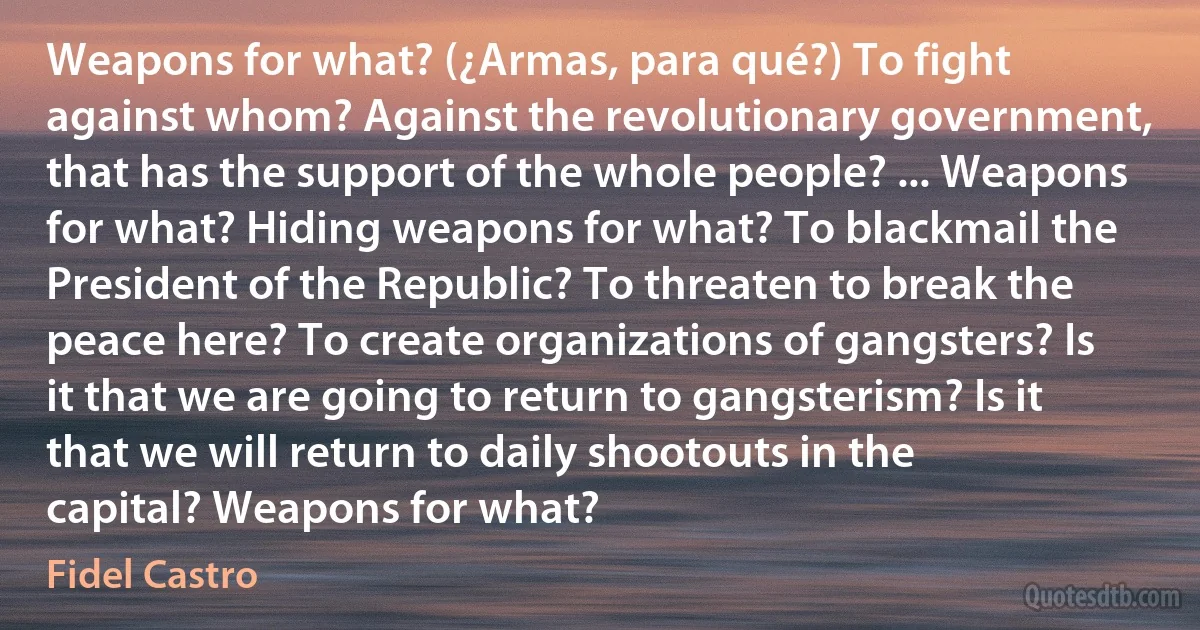 Weapons for what? (¿Armas, para qué?) To fight against whom? Against the revolutionary government, that has the support of the whole people? ... Weapons for what? Hiding weapons for what? To blackmail the President of the Republic? To threaten to break the peace here? To create organizations of gangsters? Is it that we are going to return to gangsterism? Is it that we will return to daily shootouts in the capital? Weapons for what? (Fidel Castro)