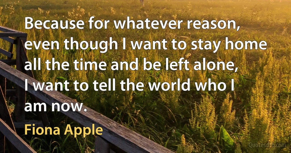 Because for whatever reason, even though I want to stay home all the time and be left alone, I want to tell the world who I am now. (Fiona Apple)