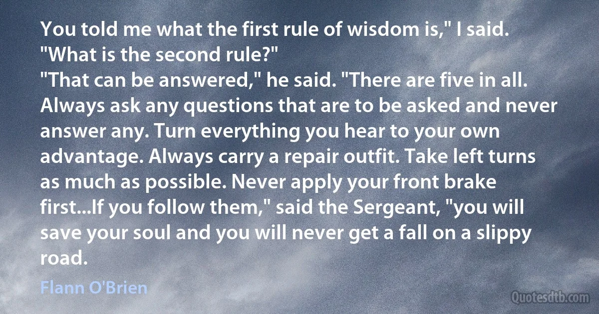 You told me what the first rule of wisdom is," I said. "What is the second rule?"
"That can be answered," he said. "There are five in all. Always ask any questions that are to be asked and never answer any. Turn everything you hear to your own advantage. Always carry a repair outfit. Take left turns as much as possible. Never apply your front brake first...If you follow them," said the Sergeant, "you will save your soul and you will never get a fall on a slippy road. (Flann O'Brien)