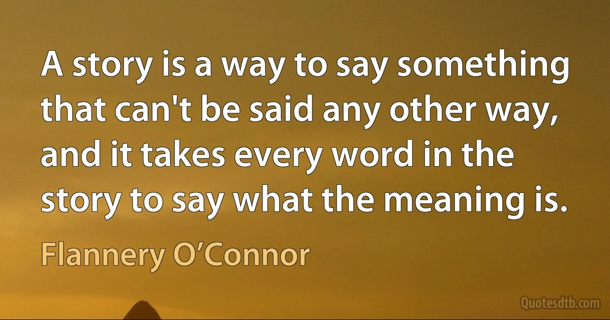 A story is a way to say something that can't be said any other way, and it takes every word in the story to say what the meaning is. (Flannery O’Connor)