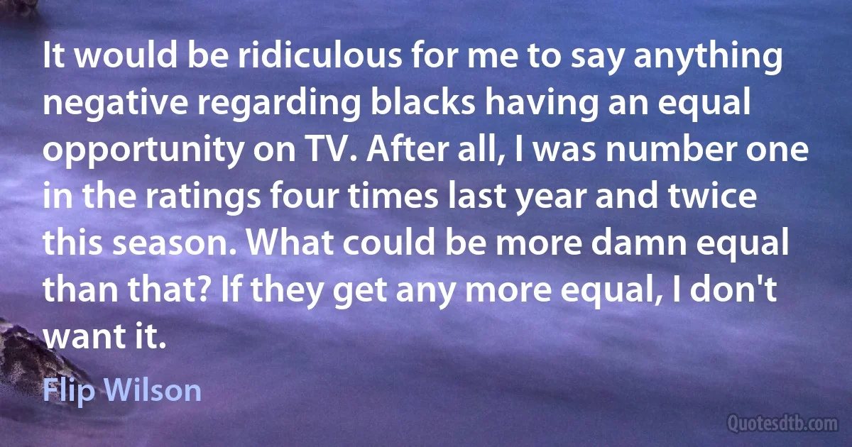 It would be ridiculous for me to say anything negative regarding blacks having an equal opportunity on TV. After all, I was number one in the ratings four times last year and twice this season. What could be more damn equal than that? If they get any more equal, I don't want it. (Flip Wilson)