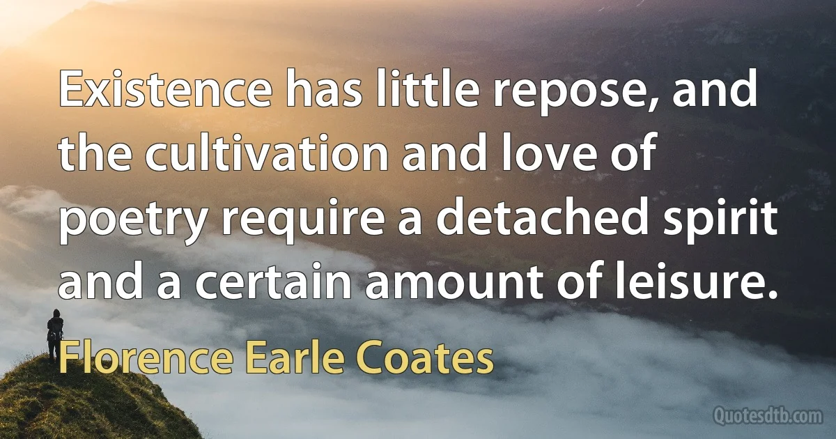 Existence has little repose, and the cultivation and love of poetry require a detached spirit and a certain amount of leisure. (Florence Earle Coates)