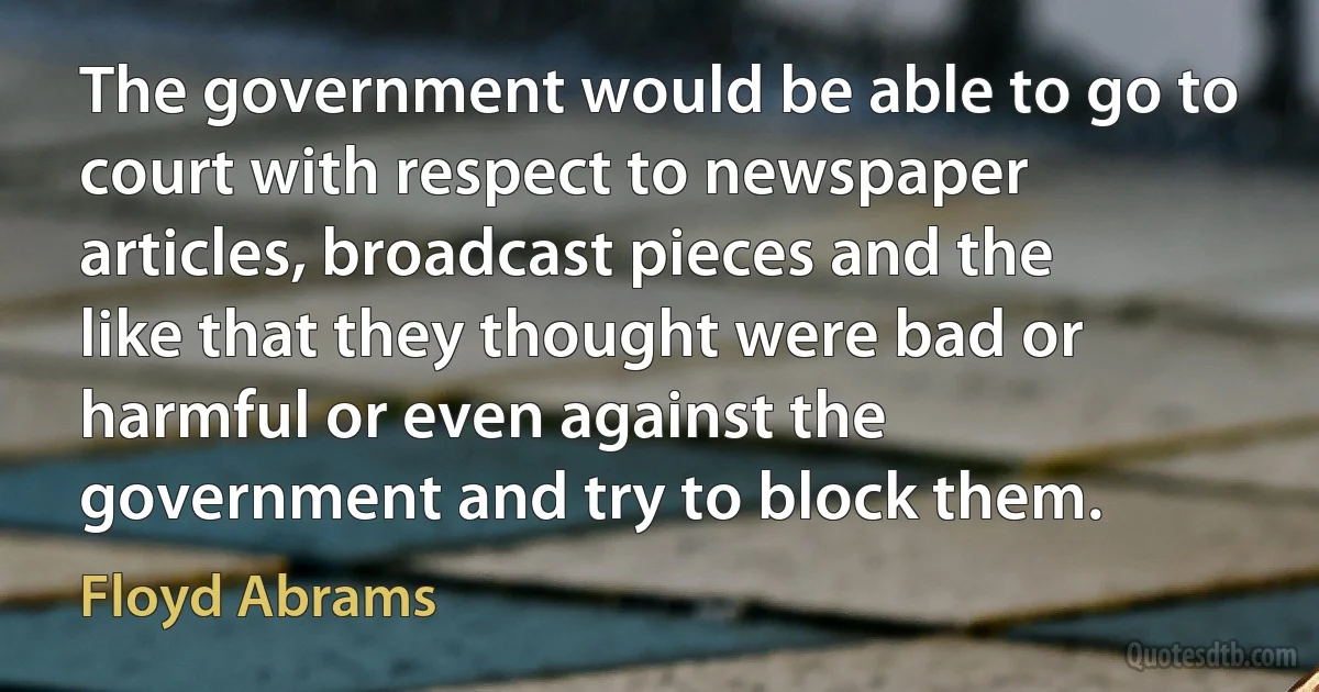 The government would be able to go to court with respect to newspaper articles, broadcast pieces and the like that they thought were bad or harmful or even against the government and try to block them. (Floyd Abrams)