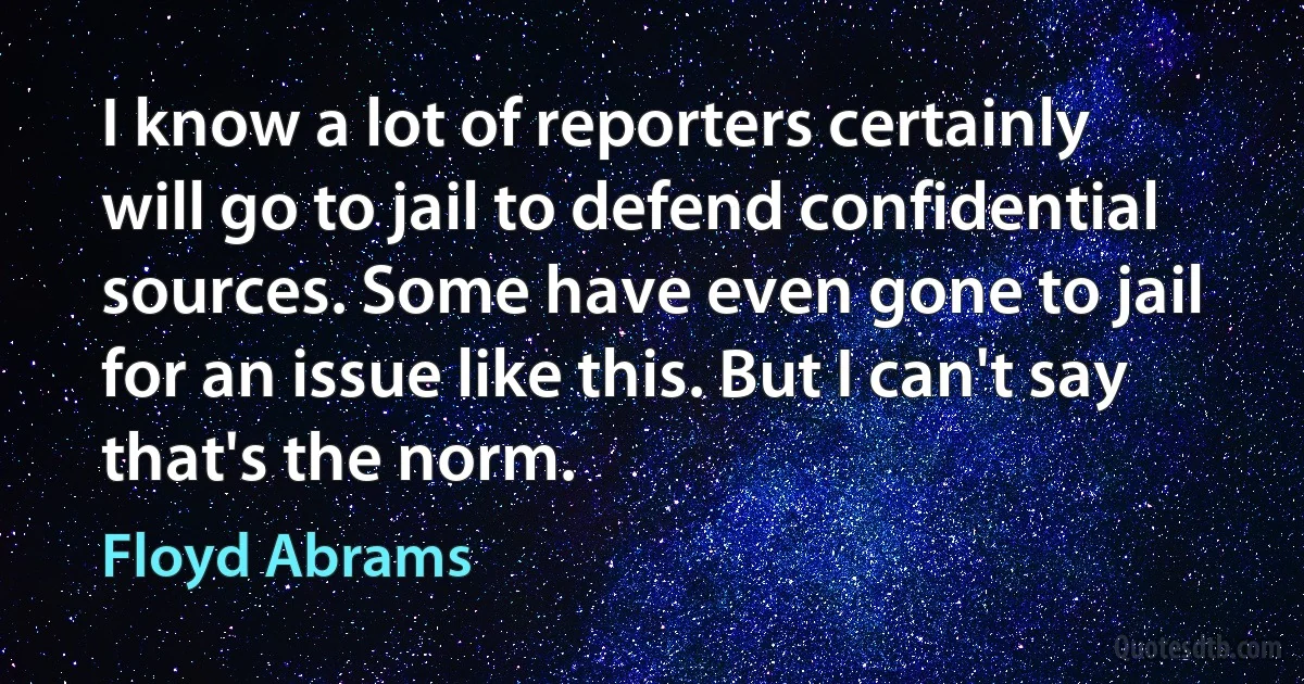 I know a lot of reporters certainly will go to jail to defend confidential sources. Some have even gone to jail for an issue like this. But I can't say that's the norm. (Floyd Abrams)