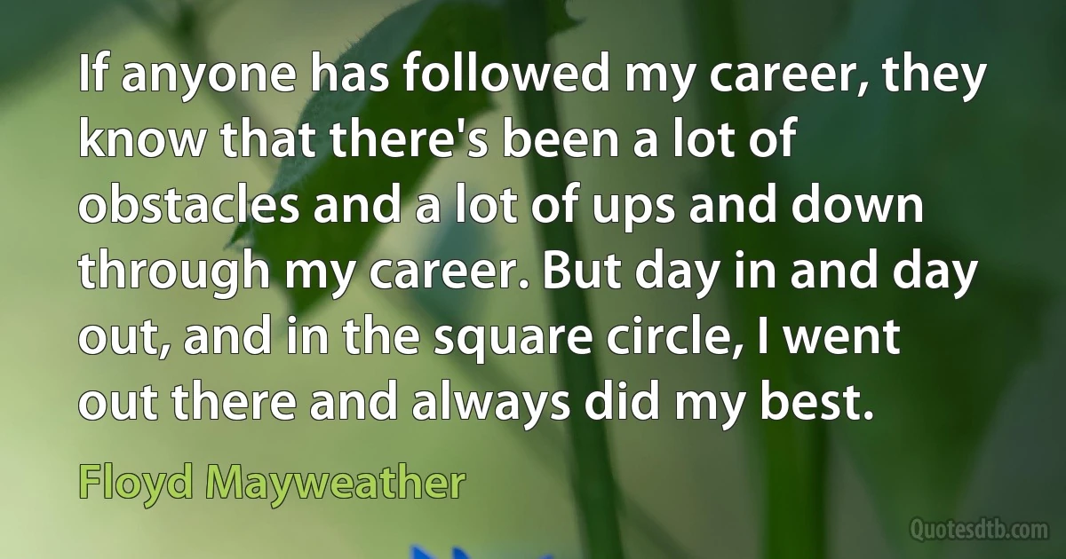 If anyone has followed my career, they know that there's been a lot of obstacles and a lot of ups and down through my career. But day in and day out, and in the square circle, I went out there and always did my best. (Floyd Mayweather)