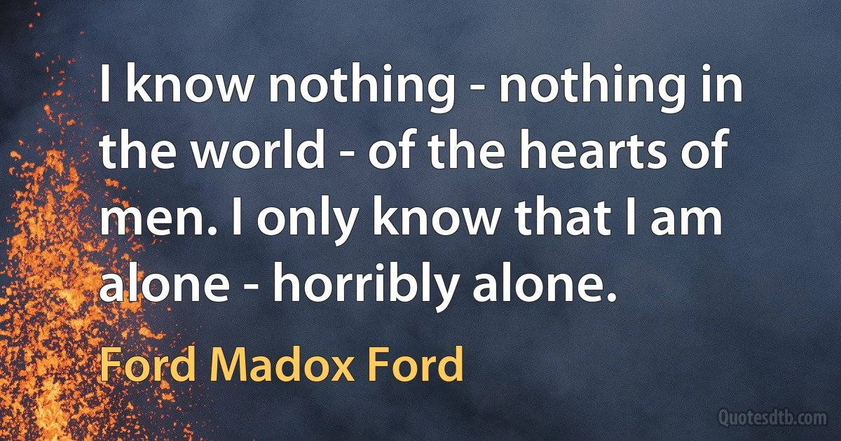 I know nothing - nothing in the world - of the hearts of men. I only know that I am alone - horribly alone. (Ford Madox Ford)