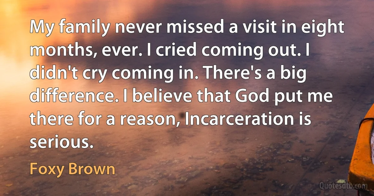 My family never missed a visit in eight months, ever. I cried coming out. I didn't cry coming in. There's a big difference. I believe that God put me there for a reason, Incarceration is serious. (Foxy Brown)