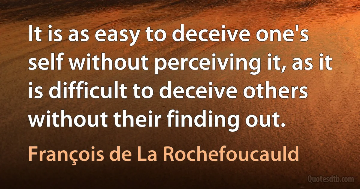 It is as easy to deceive one's self without perceiving it, as it is difficult to deceive others without their finding out. (François de La Rochefoucauld)