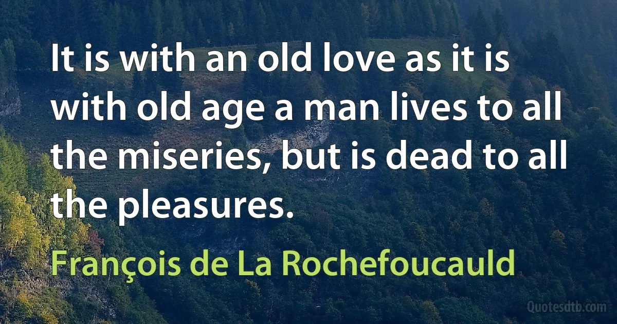 It is with an old love as it is with old age a man lives to all the miseries, but is dead to all the pleasures. (François de La Rochefoucauld)