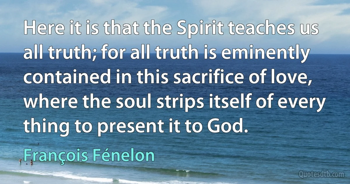 Here it is that the Spirit teaches us all truth; for all truth is eminently contained in this sacrifice of love, where the soul strips itself of every thing to present it to God. (François Fénelon)