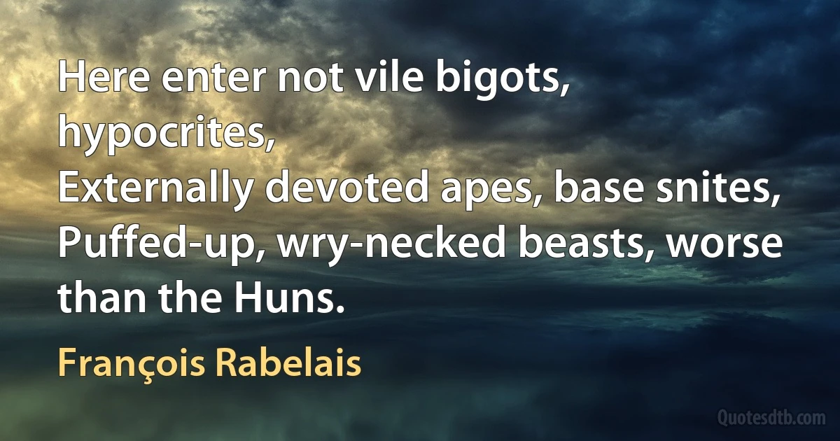 Here enter not vile bigots, hypocrites,
Externally devoted apes, base snites,
Puffed-up, wry-necked beasts, worse than the Huns. (François Rabelais)