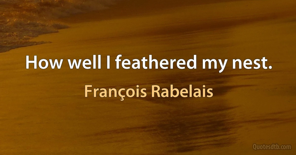 How well I feathered my nest. (François Rabelais)