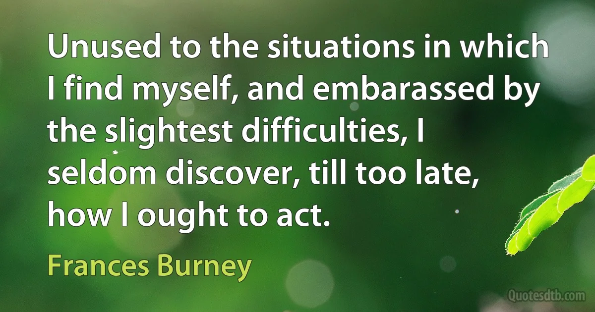 Unused to the situations in which I find myself, and embarassed by the slightest difficulties, I seldom discover, till too late, how I ought to act. (Frances Burney)