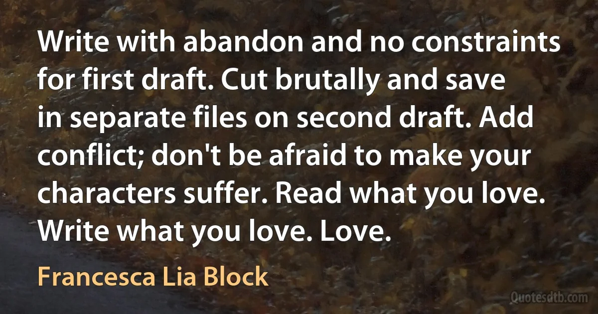 Write with abandon and no constraints for first draft. Cut brutally and save in separate files on second draft. Add conflict; don't be afraid to make your characters suffer. Read what you love. Write what you love. Love. (Francesca Lia Block)