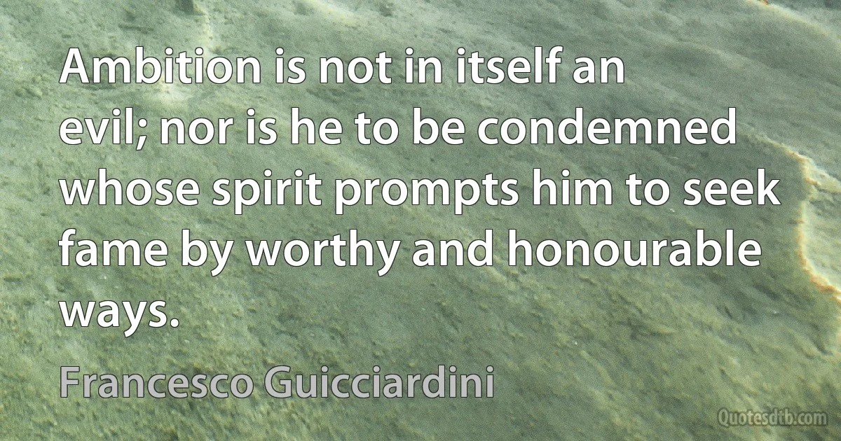 Ambition is not in itself an evil; nor is he to be condemned whose spirit prompts him to seek fame by worthy and honourable ways. (Francesco Guicciardini)