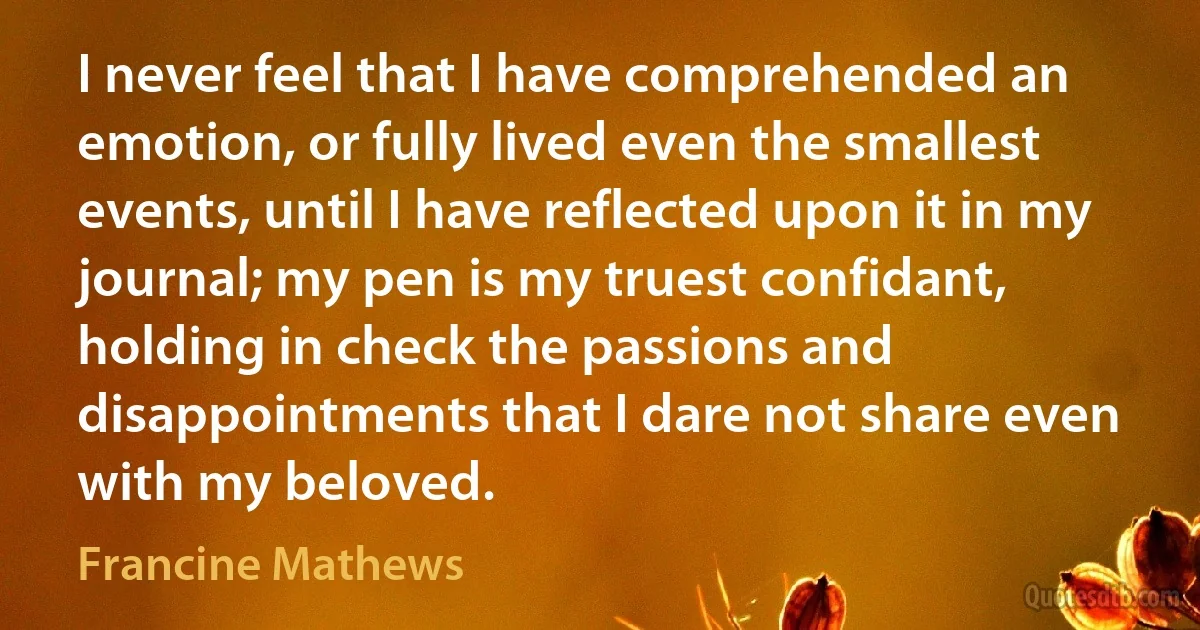 I never feel that I have comprehended an emotion, or fully lived even the smallest events, until I have reflected upon it in my journal; my pen is my truest confidant, holding in check the passions and disappointments that I dare not share even with my beloved. (Francine Mathews)