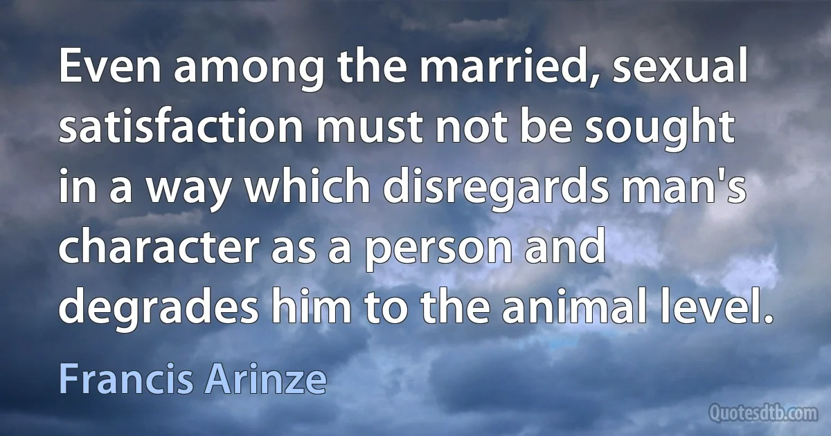 Even among the married, sexual satisfaction must not be sought in a way which disregards man's character as a person and degrades him to the animal level. (Francis Arinze)