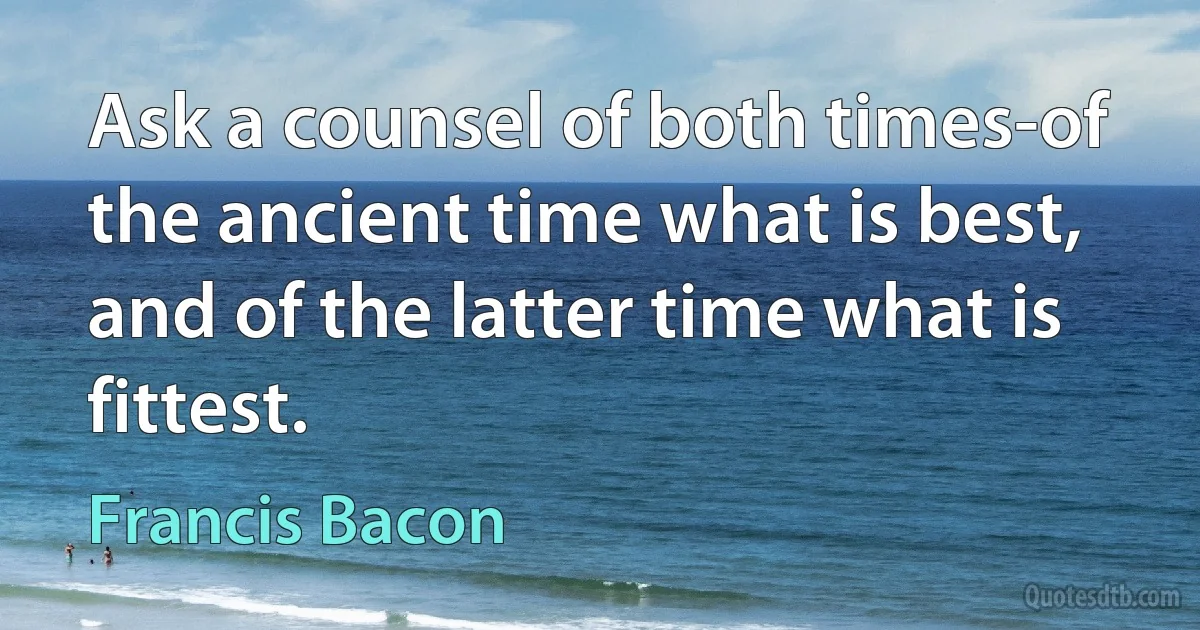 Ask a counsel of both times-of the ancient time what is best, and of the latter time what is fittest. (Francis Bacon)