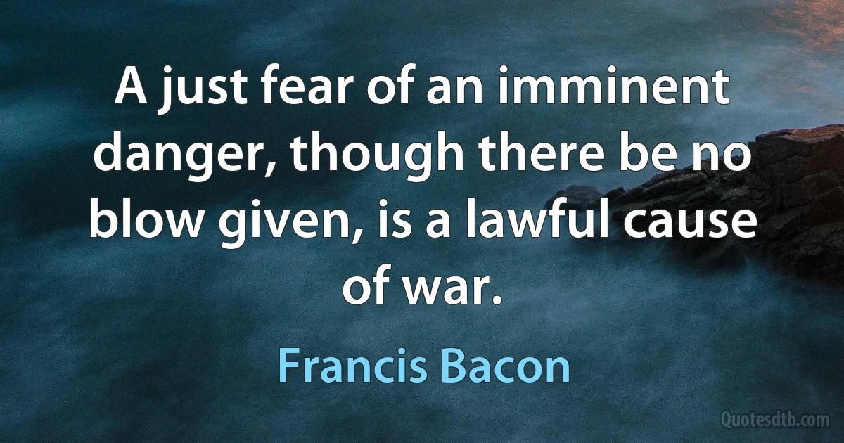 A just fear of an imminent danger, though there be no blow given, is a lawful cause of war. (Francis Bacon)