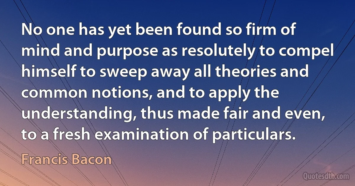 No one has yet been found so firm of mind and purpose as resolutely to compel himself to sweep away all theories and common notions, and to apply the understanding, thus made fair and even, to a fresh examination of particulars. (Francis Bacon)