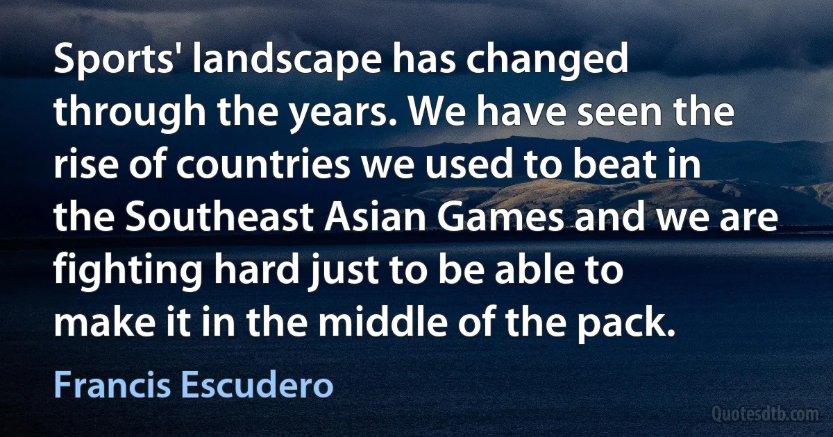 Sports' landscape has changed through the years. We have seen the rise of countries we used to beat in the Southeast Asian Games and we are fighting hard just to be able to make it in the middle of the pack. (Francis Escudero)