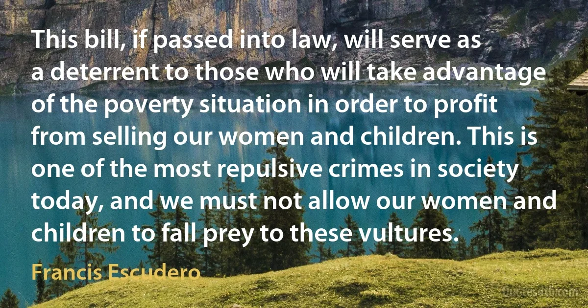 This bill, if passed into law, will serve as a deterrent to those who will take advantage of the poverty situation in order to profit from selling our women and children. This is one of the most repulsive crimes in society today, and we must not allow our women and children to fall prey to these vultures. (Francis Escudero)