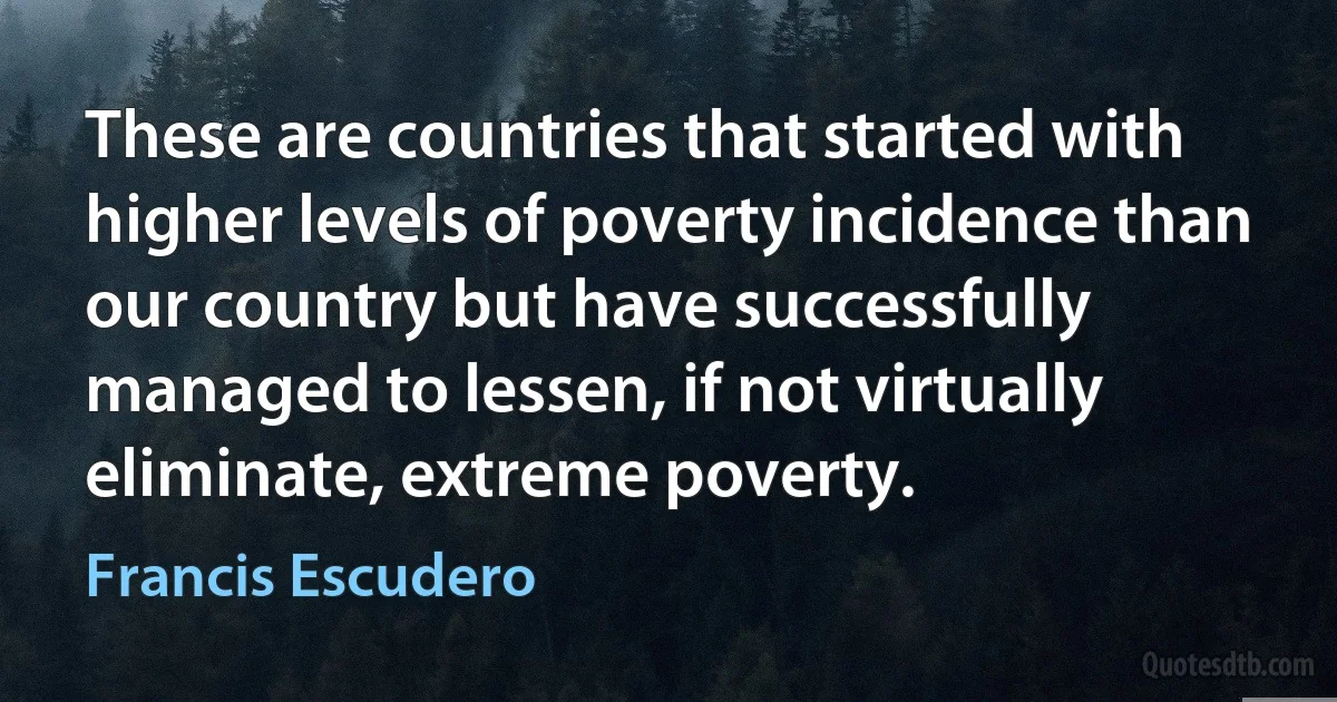 These are countries that started with higher levels of poverty incidence than our country but have successfully managed to lessen, if not virtually eliminate, extreme poverty. (Francis Escudero)