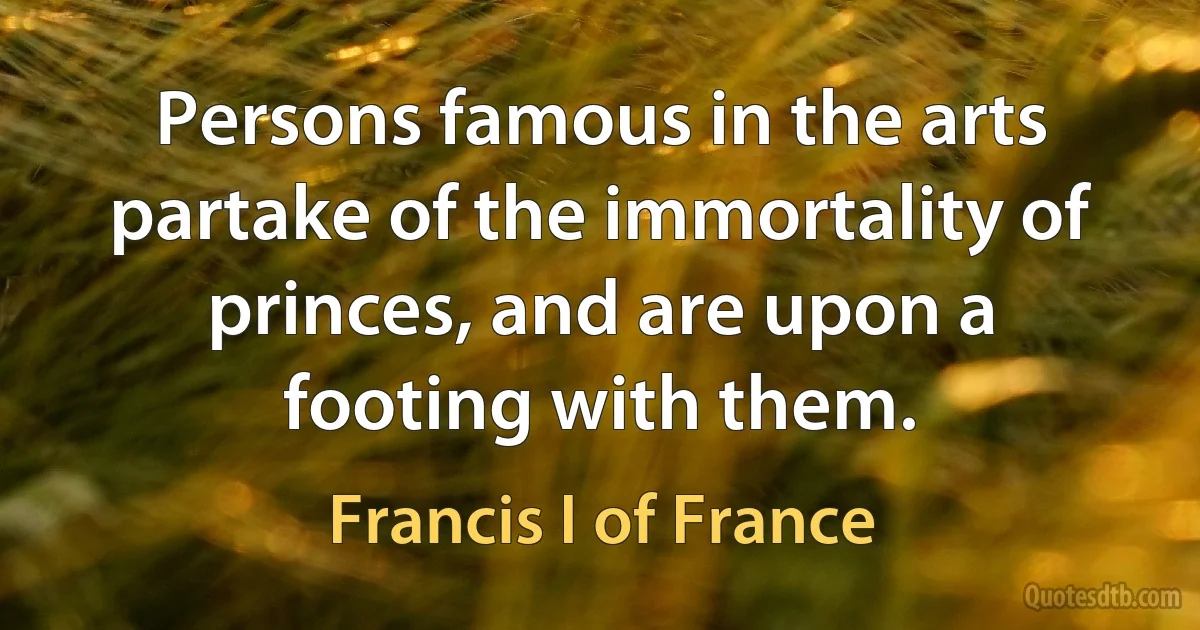 Persons famous in the arts partake of the immortality of princes, and are upon a footing with them. (Francis I of France)