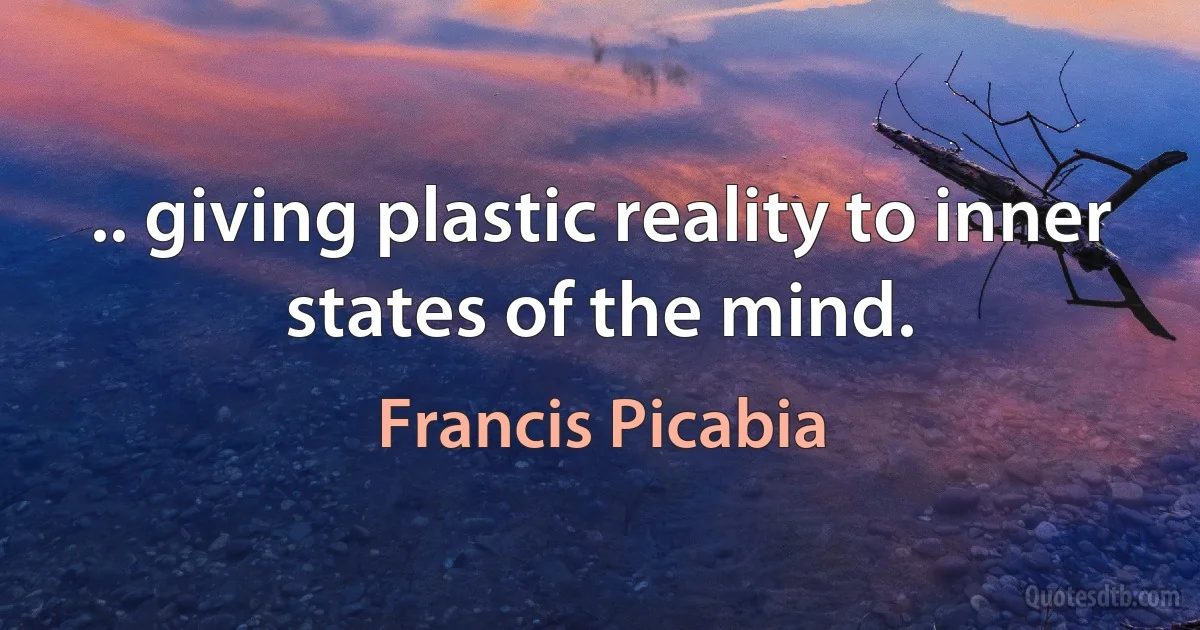 .. giving plastic reality to inner states of the mind. (Francis Picabia)