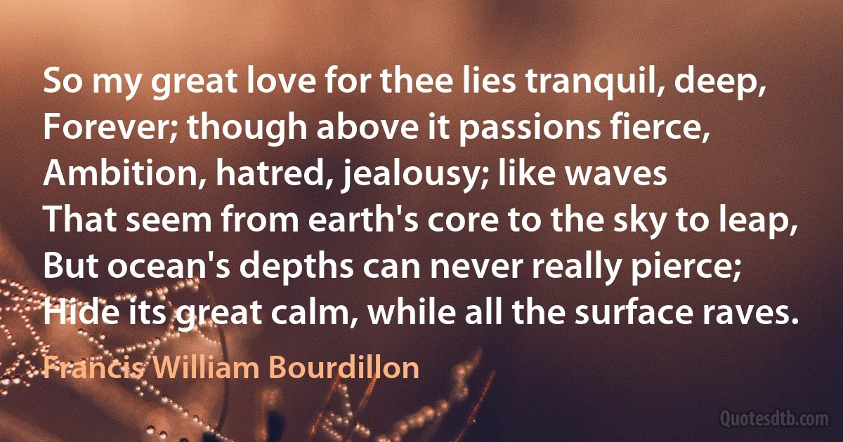 So my great love for thee lies tranquil, deep,
Forever; though above it passions fierce,
Ambition, hatred, jealousy; like waves
That seem from earth's core to the sky to leap,
But ocean's depths can never really pierce;
Hide its great calm, while all the surface raves. (Francis William Bourdillon)