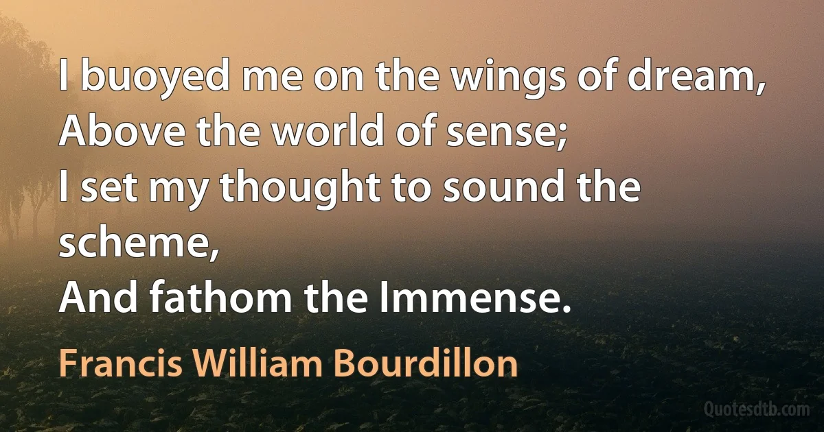 I buoyed me on the wings of dream,
Above the world of sense;
I set my thought to sound the scheme,
And fathom the Immense. (Francis William Bourdillon)