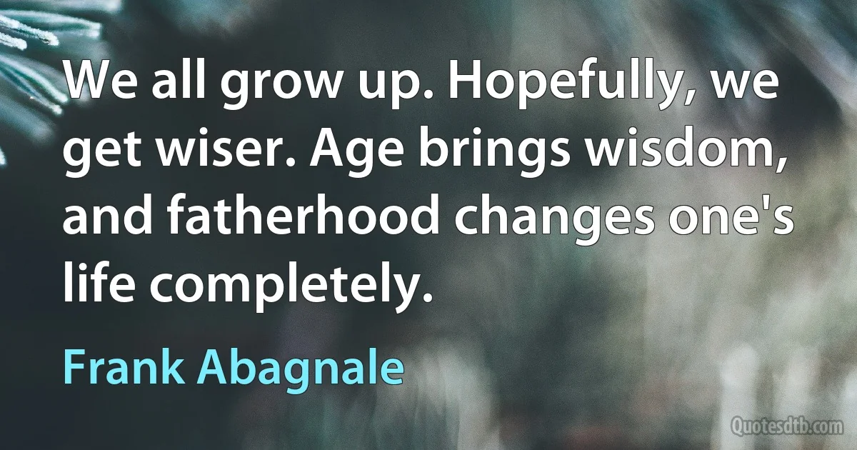 We all grow up. Hopefully, we get wiser. Age brings wisdom, and fatherhood changes one's life completely. (Frank Abagnale)