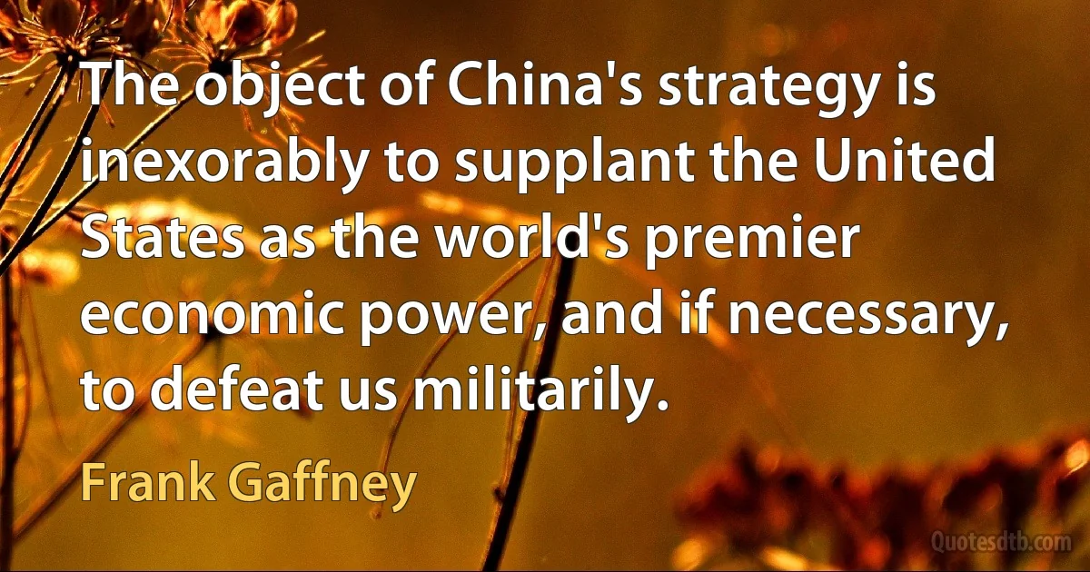 The object of China's strategy is inexorably to supplant the United States as the world's premier economic power, and if necessary, to defeat us militarily. (Frank Gaffney)