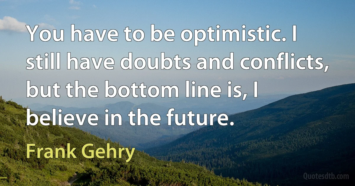 You have to be optimistic. I still have doubts and conflicts, but the bottom line is, I believe in the future. (Frank Gehry)