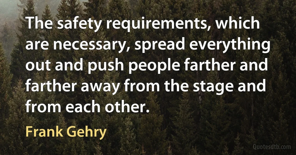 The safety requirements, which are necessary, spread everything out and push people farther and farther away from the stage and from each other. (Frank Gehry)