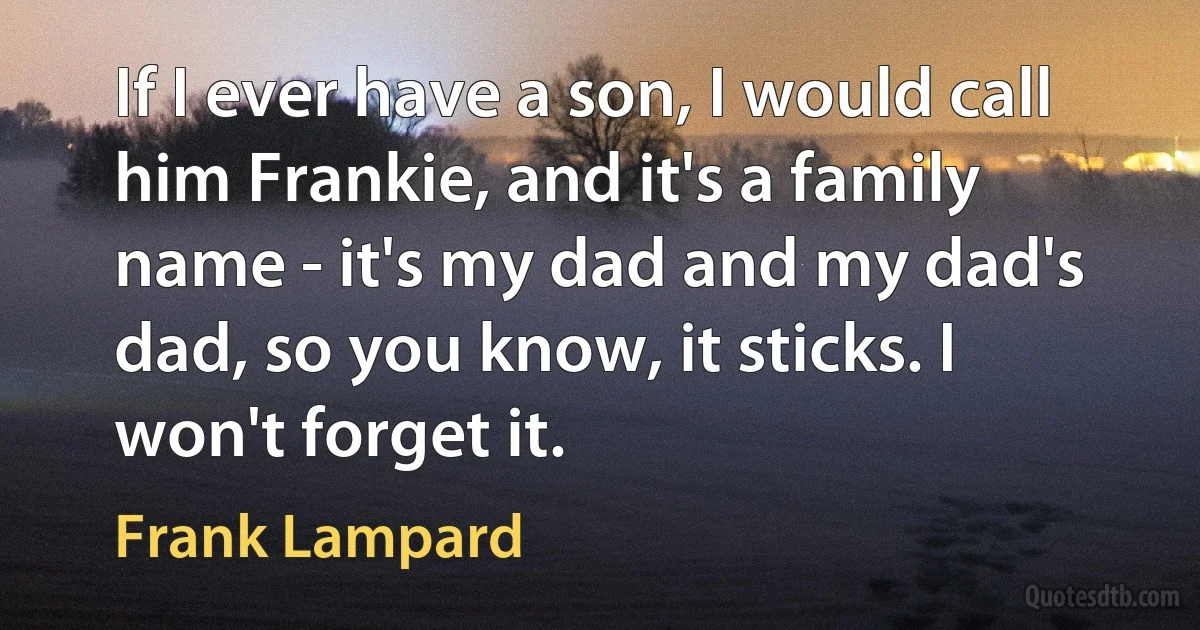 If I ever have a son, I would call him Frankie, and it's a family name - it's my dad and my dad's dad, so you know, it sticks. I won't forget it. (Frank Lampard)