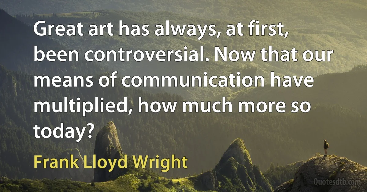 Great art has always, at first, been controversial. Now that our means of communication have multiplied, how much more so today? (Frank Lloyd Wright)