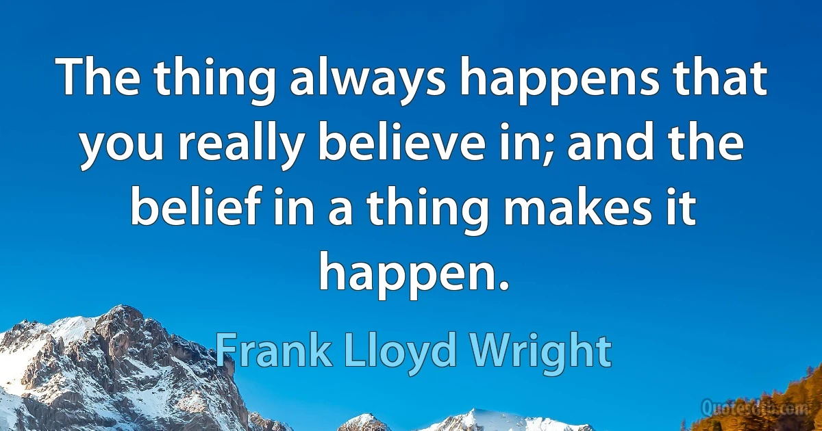 The thing always happens that you really believe in; and the belief in a thing makes it happen. (Frank Lloyd Wright)