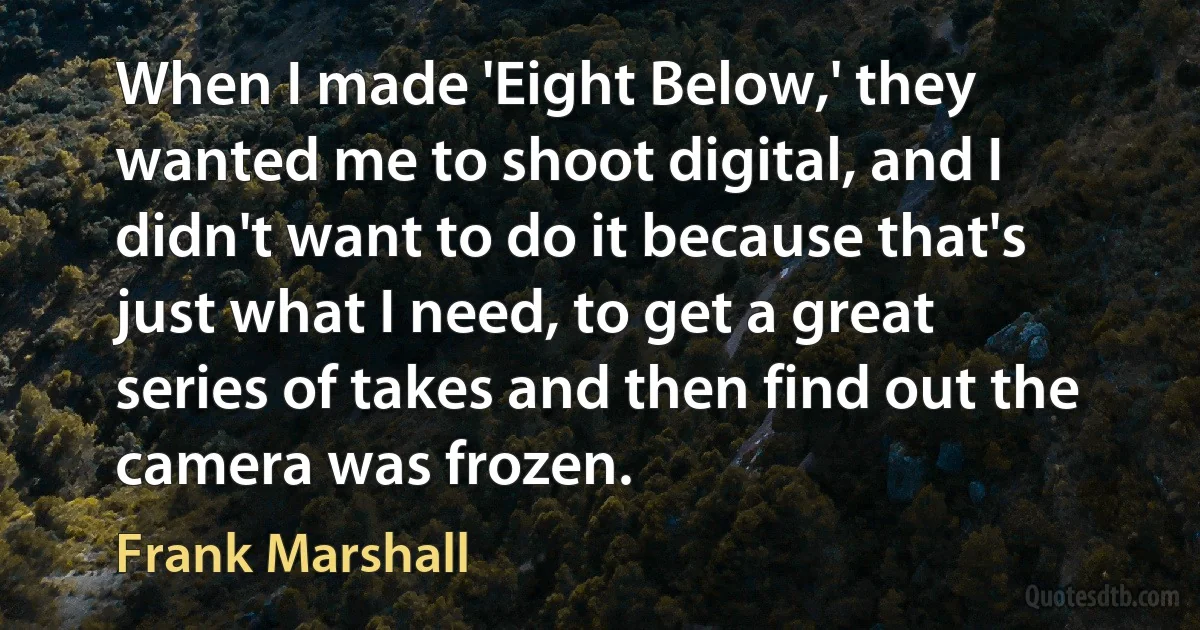 When I made 'Eight Below,' they wanted me to shoot digital, and I didn't want to do it because that's just what I need, to get a great series of takes and then find out the camera was frozen. (Frank Marshall)