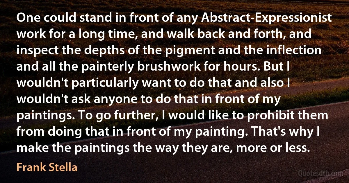 One could stand in front of any Abstract-Expressionist work for a long time, and walk back and forth, and inspect the depths of the pigment and the inflection and all the painterly brushwork for hours. But I wouldn't particularly want to do that and also I wouldn't ask anyone to do that in front of my paintings. To go further, I would like to prohibit them from doing that in front of my painting. That's why I make the paintings the way they are, more or less. (Frank Stella)