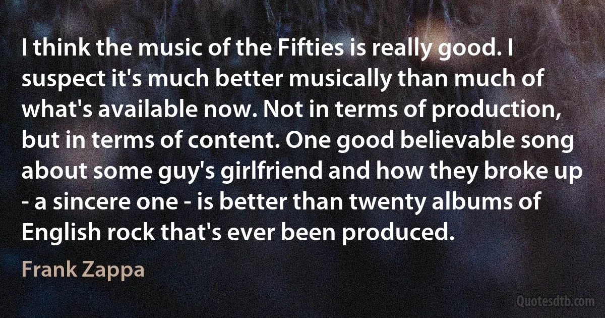 I think the music of the Fifties is really good. I suspect it's much better musically than much of what's available now. Not in terms of production, but in terms of content. One good believable song about some guy's girlfriend and how they broke up - a sincere one - is better than twenty albums of English rock that's ever been produced. (Frank Zappa)