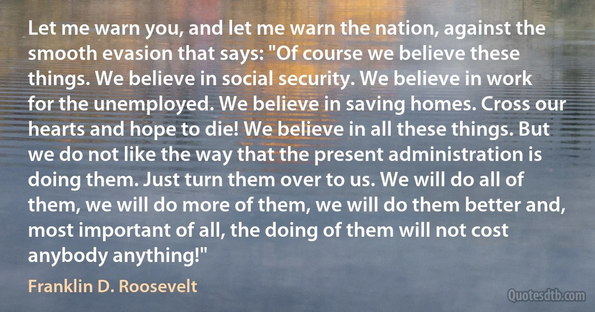 Let me warn you, and let me warn the nation, against the smooth evasion that says: "Of course we believe these things. We believe in social security. We believe in work for the unemployed. We believe in saving homes. Cross our hearts and hope to die! We believe in all these things. But we do not like the way that the present administration is doing them. Just turn them over to us. We will do all of them, we will do more of them, we will do them better and, most important of all, the doing of them will not cost anybody anything!" (Franklin D. Roosevelt)