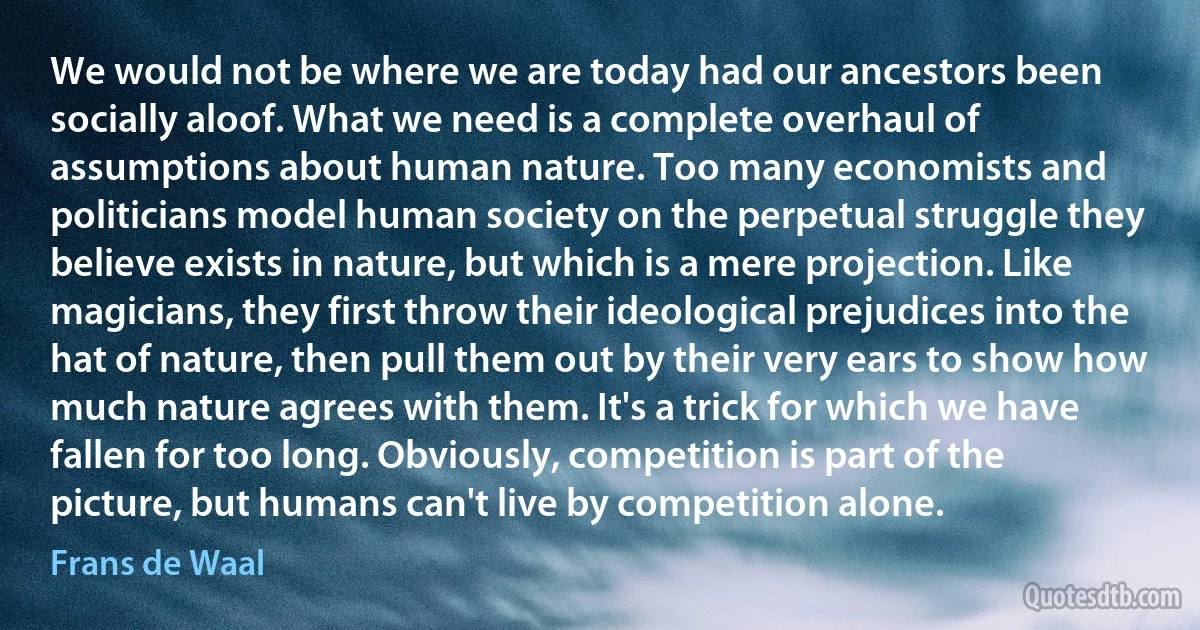 We would not be where we are today had our ancestors been socially aloof. What we need is a complete overhaul of assumptions about human nature. Too many economists and politicians model human society on the perpetual struggle they believe exists in nature, but which is a mere projection. Like magicians, they first throw their ideological prejudices into the hat of nature, then pull them out by their very ears to show how much nature agrees with them. It's a trick for which we have fallen for too long. Obviously, competition is part of the picture, but humans can't live by competition alone. (Frans de Waal)