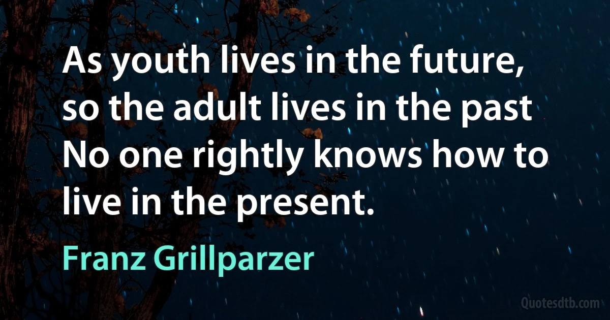 As youth lives in the future, so the adult lives in the past No one rightly knows how to live in the present. (Franz Grillparzer)