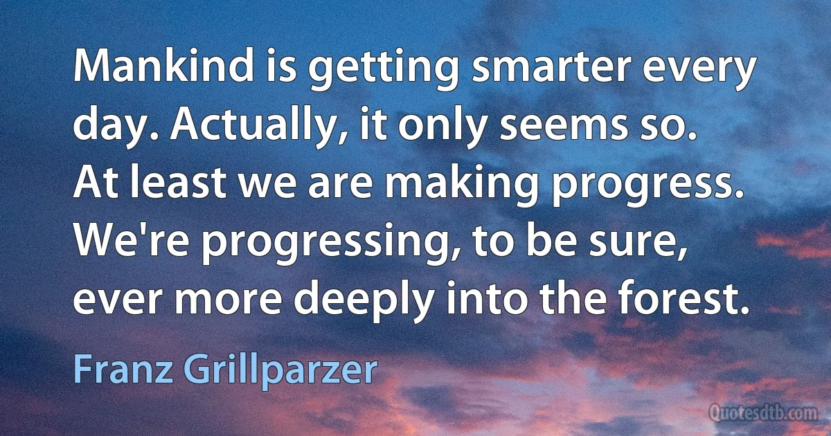 Mankind is getting smarter every day. Actually, it only seems so. At least we are making progress. We're progressing, to be sure, ever more deeply into the forest. (Franz Grillparzer)