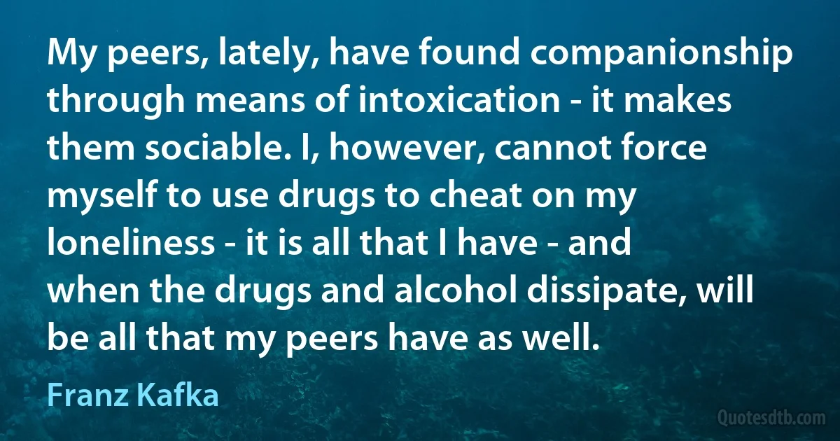 My peers, lately, have found companionship through means of intoxication - it makes them sociable. I, however, cannot force myself to use drugs to cheat on my loneliness - it is all that I have - and when the drugs and alcohol dissipate, will be all that my peers have as well. (Franz Kafka)