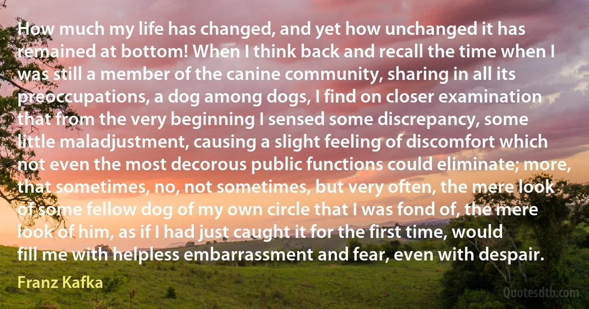 How much my life has changed, and yet how unchanged it has remained at bottom! When I think back and recall the time when I was still a member of the canine community, sharing in all its preoccupations, a dog among dogs, I find on closer examination that from the very beginning I sensed some discrepancy, some little maladjustment, causing a slight feeling of discomfort which not even the most decorous public functions could eliminate; more, that sometimes, no, not sometimes, but very often, the mere look of some fellow dog of my own circle that I was fond of, the mere look of him, as if I had just caught it for the first time, would fill me with helpless embarrassment and fear, even with despair. (Franz Kafka)